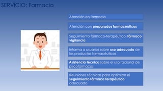 SERVICIO: Farmacia
Atención con preparados farmacéuticos
Informa a usuarios sobre uso adecuado de
los productos farmacéuticos
Asistencia técnica sobre el uso racional de
psicofármacos
Seguimiento fármaco-terapéutico, fármaco
vigilancia
Reuniones técnicas para optimizar el
seguimiento fármaco terapéutico
adecuado.
Atención en farmacia
 