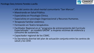 Psicólogo Dany Antonio Paredes LLavilla
• Jefe del centro de salud mental comunitario “San Marcos”.
• Maestrando en Salud Pública.
• Especialista en Psicología Clínica.
• Especialista en psicología Organizacional y Recursos Humanos.
• Terapeuta Familiar sistémico.
• Formación en Teatro terapéutico.
• Facilitador Regional en el “programa de entrenamiento del Currículo
Especializado - en modelo GROW” a mujeres víctimas de violencia y
consumo de sustancias.
• Capacitador regional de los CSMC.
• Ex Secretario distrital del plan de actuación conjunta entre los centros de
salud y los CEM.
 