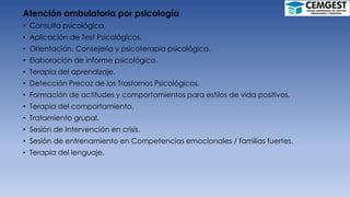 Atención ambulatoria por psicología
• Consulta psicológica.
• Aplicación de Test Psicológicos.
• Orientación, Consejería y psicoterapia psicológica.
• Elaboración de informe psicológico.
• Terapia del aprendizaje.
• Detección Precoz de los Trastornos Psicológicos.
• Formación de actitudes y comportamientos para estilos de vida positivos.
• Terapia del comportamiento.
• Tratamiento grupal.
• Sesión de Intervención en crisis.
• Sesión de entrenamiento en Competencias emocionales / familias fuertes.
• Terapia del lenguaje.
 