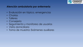 Atención ambulatoria por enfermería
• Evaluación en tópico, emergencias
• Charlas
• Talleres
• Consejería
• Seguimiento y monitoreo de usuarios
• Visita domiciliaria
• Toma de muestra: Exámenes auxiliares
 
