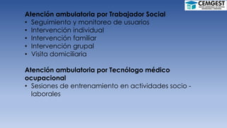 Atención ambulatoria por Trabajador Social
• Seguimiento y monitoreo de usuarios
• Intervención individual
• Intervención familiar
• Intervención grupal
• Visita domiciliaria
Atención ambulatoria por Tecnólogo médico
ocupacional
• Sesiones de entrenamiento en actividades socio -
laborales
 