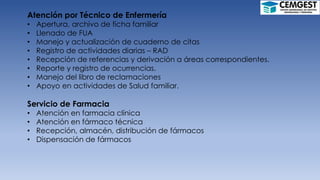 Atención por Técnico de Enfermería
• Apertura, archivo de ficha familiar
• Llenado de FUA
• Manejo y actualización de cuaderno de citas
• Registro de actividades diarias – RAD
• Recepción de referencias y derivación a áreas correspondientes.
• Reporte y registro de ocurrencias.
• Manejo del libro de reclamaciones
• Apoyo en actividades de Salud familiar.
Servicio de Farmacia
• Atención en farmacia clínica
• Atención en fármaco técnica
• Recepción, almacén, distribución de fármacos
• Dispensación de fármacos
 