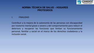 NORMA TÉCNICA DE SALUD - HOGARES
PROTEGIDOS
I. FINALIDAD
Contribuir a la mejora de la autonomía de las personas con discapacidad
por trastorno mental grave o severo y del comportamiento para reducir el
deterioro y recuperar las funciones que limitan su funcionamiento
personal, familiar y social en el marco de los derechos ciudadanos y la
inclusión social.
 