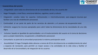 • Características del servicio
• Integralidad: cubre todas las dimensiones de las necesidades de las y los usuarios del
• Hogar Protegido, a nivel físico, emocional-afectivo, cognitivo, social y cultural.
• Integración: canaliza todos los soportes institucionales e interinstitucionales para asegurar recursos que
faciliten una ruta de rehabilitación psicosocial.
• Continuidad: al ser parte de parte de los servicios de atención y el proceso de recuperación total.
• Suficiente: asegura los recursos apropiados para cubrir todas las dimensiones de las necesidades de una vida
digna.
• Inclusivo: basado en igualdad de oportunidades y en el involucramiento del usuario en la toma de decisiones
para su propio tratamiento, recuperación y rehabilitación psicosocial.
• Comunitario: es parte de la comunidad propiciando la máxima participación social.
• Accesibilidad: El Hogar Protegido debe ubicarse a menos de 02 km de distancia de un establecimiento de salud
y espacios de recreación, para permitir un mayor acceso a las actividades de la vida cívica y facilitar el
desarrollo de la funcionalidad y de integración de los usuarios.
 