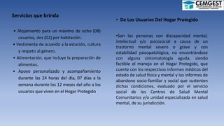 Servicios que brinda
• Alojamiento para un máximo de ocho (08)
usuarios, dos (02) por habitación.
• Vestimenta de acuerdo a la estación, cultura
y respeto al género.
• Alimentación, que incluye la preparación de
alimentos.
• Apoyo personalizado y acompañamiento
durante las 24 horas del día, 07 días a la
semana durante los 12 meses del año a los
usuarios que viven en el Hogar Protegido.
• De Los Usuarios Del Hogar Protegido
•Son las personas con discapacidad mental,
intelectual y/o psicosocial a causa de un
trastorno mental severo o grave y con
estabilidad psicopatológica, no encontrándose
con alguna sintomatología aguda, siendo
factible el manejo en el Hogar Protegido, que
cuente con los respectivos informes médicos del
estado de salud física y mental y los informes de
abandono socio-familiar y social que sustenten
dichas condiciones, evaluado por el servicio
social de los Centros de Salud Mental
Comunitarios y/o unidad especializada en salud
mental, de su jurisdicción.
 