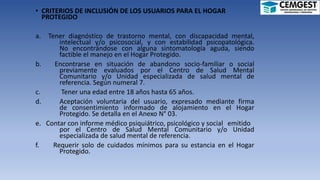 • CRITERIOS DE INCLUSIÓN DE LOS USUARIOS PARA EL HOGAR
PROTEGIDO
a. Tener diagnóstico de trastorno mental, con discapacidad mental,
intelectual y/o psicosocial, y con estabilidad psicopatológica.
No encontrándose con alguna sintomatología aguda, siendo
factible el manejo en el Hogar Protegido.
b. Encontrarse en situación de abandono socio-familiar o social
previamente evaluados por el Centro de Salud Mental
Comunitario y/o Unidad especializada de salud mental de
referencia. Según numeral 7.
c. Tener una edad entre 18 años hasta 65 años.
d. Aceptación voluntaria del usuario, expresado mediante firma
de consentimiento informado de alojamiento en el Hogar
Protegido. Se detalla en el Anexo N° 03.
e. Contar con informe médico psiquiátrico, psicológico y social emitido
por el Centro de Salud Mental Comunitario y/o Unidad
especializada de salud mental de referencia.
f. Requerir solo de cuidados mínimos para su estancia en el Hogar
Protegido.
 