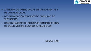 • ATENCIÓN DE EMERGENCIAS EN SALUD MENTAL Y
DE CASOS AGUDOS.
• DESINTOXICACIÓN EN CASOS DE CONSUMO DE
SUSTANCIAS.
• HOSPITALIZACIÓN DE PERSONAS CON PROBLEMAS
DE SALUD MENTAL CUANDO LO REQUIERAN.
• MINSA, 2021
 