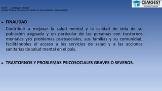 NTS Nº -MINSA/2017/DGIESP
NORMA TÉCNICA DE SALUD DE CENTROS DE SALUD MENTAL COMUNITARIOS
► FINALIDAD
Contribuir a mejorar la salud mental y la calidad de vida de su
población asignada y en particular de las personas con trastornos
mentales y/o problemas psicosociales, sus familias y su comunidad,
facilitándoles el acceso a los servicios de salud y a las acciones
sanitarias de salud mental en el país.
► TRASTORNOS Y PROBLEMAS PSICOSOCIALES GRAVES O SEVEROS.
 