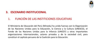 3. ESCENARIO INSTITUCIONAL
1. FUNCIÓN DE LAS INSTITICIONES EDUCATIVAS
El Ministerio de Educación del Perú (Minedu) ha unido fuerzas con la Organización
de las Naciones Unidas para la Educación, la Ciencia y la Cultura (UNESCO), el
Fondo de las Naciones Unidas para la Infancia (UNICEF) y otras importantes
organizaciones internacionales, actores privados y de la sociedad civil, para
constituir el capítulo peruano de la Coalición para la Educación.
 