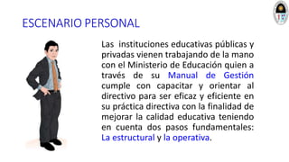 ESCENARIO PERSONAL
Las instituciones educativas públicas y
privadas vienen trabajando de la mano
con el Ministerio de Educación quien a
través de su Manual de Gestión
cumple con capacitar y orientar al
directivo para ser eficaz y eficiente en
su práctica directiva con la finalidad de
mejorar la calidad educativa teniendo
en cuenta dos pasos fundamentales:
La estructural y la operativa.
 