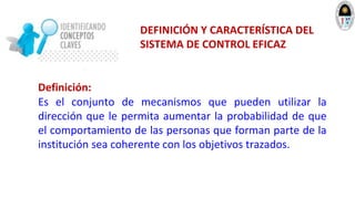 DEFINICIÓN Y CARACTERÍSTICA DEL
SISTEMA DE CONTROL EFICAZ
Definición:
Es el conjunto de mecanismos que pueden utilizar la
dirección que le permita aumentar la probabilidad de que
el comportamiento de las personas que forman parte de la
institución sea coherente con los objetivos trazados.
 