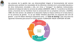Los procesos de la gestión dan una direccionalidad integral al funcionamiento del servicio
educativo para satisfacer las necesidades de los diferentes miembros de la comunidad educativa y
de otras instituciones vinculadas a ella, con miras a “conseguir” los objetivos institucionales,
mediante el trabajo de todos los servicios de calidad, (AMARATE; 2000: II) “y coordinar las distintas
tareas y funciones de los miembros hacia la consecución de sus proyectos comunes. ( ALVAREZ,
1988: 23). Este servicio de calidad en la educación implica la mejora continua en la tarea diaria y
en los procesos de gestión . Es así que Walter Shewhat desarrolló una propuesta del ciclo de
gestión y que W. Edwars Deming lo popularizó como : el “Ciclo de Deming”. Este ciclo tiene los
siguientes momentos para actuar en nuestra gestión: PLANIFICAR- HACER- VERIFICAR- ACTUAR.
 