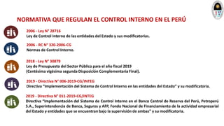 2006 - Ley N° 28716
Ley de Control Interno de las entidades del Estado y sus modificatorias.
2006 - RC N° 320-2006-CG
Normas de Control Interno.
2018 - Ley N° 30879
Ley de Presupuesto del Sector Público para el año fiscal 2019
(Centésima vigésima segunda Disposición Complementaria Final).
2019 - Directiva N° 006-2019-CG/INTEG
Directiva “Implementación del Sistema de Control Interno en las entidades del Estado” y su modificatoria.
2019 - Directiva N° 011-2019-CG/INTEG
Directiva “Implementación del Sistema de Control Interno en el Banco Central de Reserva del Perú, Petroperú
S.A., Superintendencia de Banca, Seguros y AFP, Fondo Nacional de Financiamiento de la actividad empresarial
del Estado y entidades que se encuentran bajo la supervisión de ambas” y su modificatoria.
NORMATIVA QUE REGULAN EL CONTROL INTERNO EN EL PERÚ
 