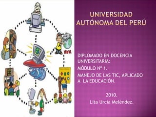 DIPLOMADO EN DOCENCIA
UNIVERSITARIA:
MÓDULO Nº 1.
MANEJO DE LAS TIC, APLICADO
A LA EDUCACIÓN.
2010.
Lita Urcia Meléndez.
 