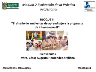 BLOQUE III
‘‘El diseño de ambientes de aprendizaje y la propuesta
de intervención II’’
Bienvenidos
Mtro. César Augusto Hernández Arellano
MATAMOROS, TAMAULIPAS. MARZO 2014
Modulo 2 Evaluación de la Práctica
Profesional
 