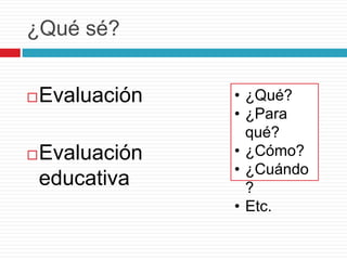 ¿Qué sé?


Evaluación



Evaluación
educativa

• ¿Qué?
• ¿Para
qué?
• ¿Cómo?
• ¿Cuándo
?
• Etc.

 