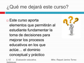 ¿Qué me dejará este curso?


Este curso aporta
elementos que permitirán al
estudiante fundamentar la
toma de decisiones para
mejorar los procesos
educativos en los que
actúe… el dominio
conceptual y práctico

L I E - Evaluación educativa.
Velázquez

Mtra. Raquel Janina Torres

 