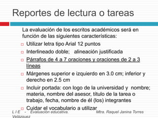 Reportes de lectura o tareas
La evaluación de los escritos académicos será en
función de las siguientes características:
 Utilizar letra tipo Arial 12 puntos
 Interlineado doble; alineación justificada
 Párrafos de 4 a 7 oraciones y oraciones de 2 a 3
líneas
 Márgenes superior e izquierdo en 3.0 cm; inferior y
derecho en 2.5 cm
 Incluir portada: con logo de la universidad y nombre;
materia, nombre del asesor, título de la tarea o
trabajo, fecha, nombre de él (los) integrantes
 Cuidar el vocabulario a utilizar

L I E - Evaluación educativa.
Velázquez

Mtra. Raquel Janina Torres

 