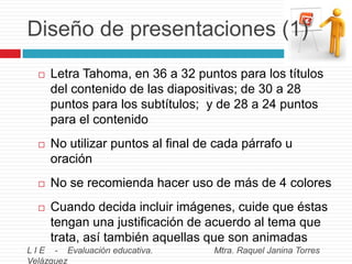 Diseño de presentaciones (1)


Letra Tahoma, en 36 a 32 puntos para los títulos
del contenido de las diapositivas; de 30 a 28
puntos para los subtítulos; y de 28 a 24 puntos
para el contenido



No utilizar puntos al final de cada párrafo u
oración



No se recomienda hacer uso de más de 4 colores



Cuando decida incluir imágenes, cuide que éstas
tengan una justificación de acuerdo al tema que
trata, así también aquellas que son animadas

L I E - Evaluación educativa.
Velázquez

Mtra. Raquel Janina Torres

 
