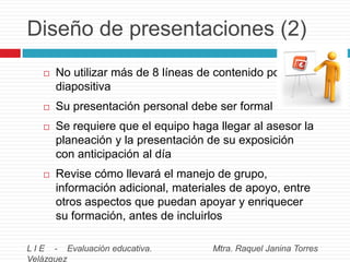 Diseño de presentaciones (2)


No utilizar más de 8 líneas de contenido por
diapositiva



Su presentación personal debe ser formal



Se requiere que el equipo haga llegar al asesor la
planeación y la presentación de su exposición
con anticipación al día



Revise cómo llevará el manejo de grupo,
información adicional, materiales de apoyo, entre
otros aspectos que puedan apoyar y enriquecer
su formación, antes de incluirlos

L I E - Evaluación educativa.
Velázquez

Mtra. Raquel Janina Torres

 