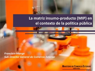 La matriz insumo-producto (MIP) en
el contexto de la política pública
Francisco Monge
Sub-Director General de Comercio Exterior
 