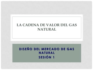 LA CADENA DE VALOR DEL GAS
NATURAL

DISEÑO DEL MERCADO DE GAS
NATURAL
SESIÓN 1

 
