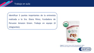 Identificar 5 puntos importantes de la entrevista
realizada a la Sra. Diana Pérez, Fundadora de
Peruvian Amazon Green. Trabajo en equipo (4
integrantes).
Imagen 4. Peruvian Amazon (2019). Recuperado de: Madre-
Nature-Peruvian-Organic-Concentrated/dp/B01J5M1NV8
Trabajo en aula
 