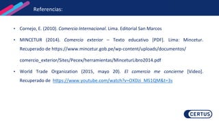 Referencias:
• Cornejo, E. (2010). Comercio Internacional. Lima. Editorial San Marcos
• MINCETUR (2014). Comercio exterior – Texto educativo [PDF]. Lima: Mincetur.
Recuperado de https://www.mincetur.gob.pe/wp-content/uploads/documentos/
comercio_exterior/Sites/Pecex/herramientas/MinceturLibro2014.pdf
• World Trade Organization (2015, mayo 20). El comercio me concierne [Video].
Recuperado de https://www.youtube.com/watch?v=OXDzi_MS1QM&t=3s
 