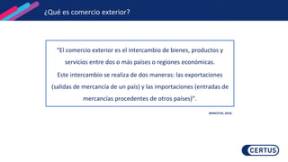 ¿Qué es comercio exterior?
“El comercio exterior es el intercambio de bienes, productos y
servicios entre dos o más países o regiones económicas.
Este intercambio se realiza de dos maneras: las exportaciones
(salidas de mercancía de un país) y las importaciones (entradas de
mercancías procedentes de otros países)”.
(MINCETUR, 2014)
 