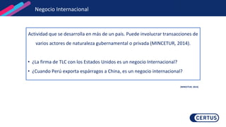 Negocio Internacional
Actividad que se desarrolla en más de un país. Puede involucrar transacciones de
varios actores de naturaleza gubernamental o privada (MINCETUR, 2014).
• ¿La firma de TLC con los Estados Unidos es un negocio Internacional?
• ¿Cuando Perú exporta espárragos a China, es un negocio internacional?
(MINCETUR, 2014)
 