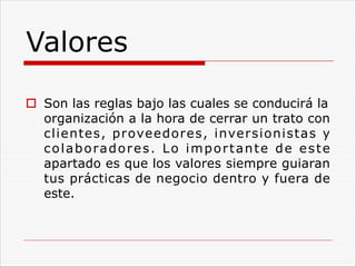 Valores
o Son las reglas bajo las cuales se conducirá la
organización a la hora de cerrar un trato con
clientes, proveedores, inversionistas y
colaboradores. Lo importante de este
apartado es que los valores siempre guiaran
tus prácticas de negocio dentro y fuera de
este.
 