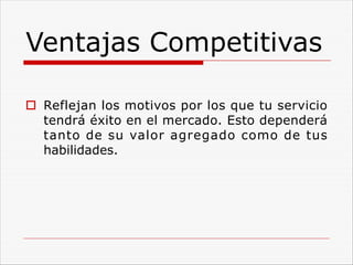 Ventajas Competitivas
o Reflejan los motivos por los que tu servicio
tendrá éxito en el mercado. Esto dependerá
tanto de su valor agregado como de tus
habilidades.
 