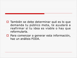o También se debe determinar qué es lo que
demanda tu público meta, te ayudará a
reafirmar sí tu idea es viable o hay que
reformularla.
o Para comenzar a generar esta información,
haz un análisis FODA.
 