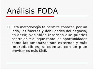 Análisis FODA
o Esta metodología te permite conocer, por un
lado, las fuerzas y debilidades del negocio,
es decir, variables internas que puedes
controlar. Y aunque tanto las oportunidades
como las amenazas son externas y más
impredecibles, sí cuentas con un plan
previsor es más fácil.
 