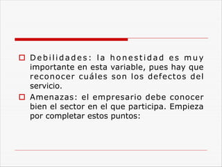 o D e b i l i d a d e s : l a h o n e s t i d a d e s m u y
importante en esta variable, pues hay que
reconocer cuáles son los defectos del
servicio.
o Amenazas: el empresario debe conocer
bien el sector en el que participa. Empieza
por completar estos puntos:
 