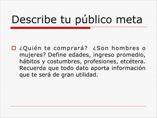 Describe tu público meta
o ¿Quién te comprará? ¿Son hombres o
mujeres? Define edades, ingreso promedio,
hábitos y costumbres, profesiones, etcétera.
Recuerda que todo dato aporta información
que te será de gran utilidad.
 