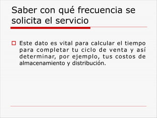 Saber con qué frecuencia se
solicita el servicio
o Este dato es vital para calcular el tiempo
para completar tu ciclo de venta y así
determinar, por ejemplo, tus costos de
almacenamiento y distribución.
 