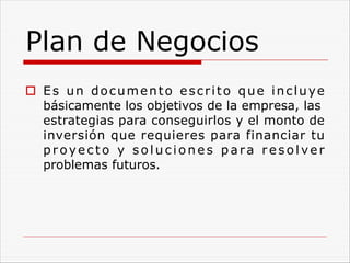 Plan de Negocios
o Es un documento escrito que incluye
básicamente los objetivos de la empresa, las
estrategias para conseguirlos y el monto de
inversión que requieres para financiar tu
proyecto y soluc i o n e s pa ra r e s o l ve r
problemas futuros.
 