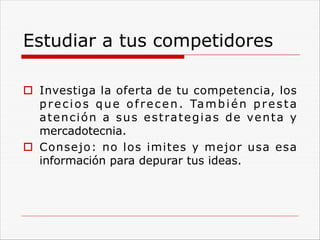 Estudiar a tus competidores
o Investiga la oferta de tu competencia, los
precios que ofrecen. También presta
atención a sus estrategias de venta y
mercadotecnia.
o Consejo: no los imites y mejor usa esa
información para depurar tus ideas.
 