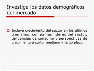 Investiga los datos demográficos
del mercado
o Incluye crecimiento del sector en los últimos
tres años, compañías líderes del sector,
tendencias de consumo y perspectivas de
crecimiento a corto, mediano y largo plazo.
 