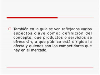 o También en la guía se ven reflejados varios
aspectos clave como: definición del
concepto, que productos o servicios se
ofrecerán, a que público está dirigida la
oferta y quienes son los competidores que
hay en el mercado.
 