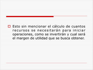 o Esto sin mencionar el cálculo de cuantos
recursos se necesitarán para iniciar
operaciones, como se invertirán y cual será
el margen de utilidad que se busca obtener.
 