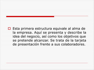 o Esta primera estructura equivale al alma de
la empresa. Aquí se presenta y describe la
idea del negocio, así como los objetivos que
se pretende alcanzar. Se trata de la tarjeta
de presentación frente a sus colaboradores.
 
