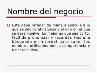 Nombre del negocio
o Este debe reflejar de manera sencilla a lo
que se dedica el negocio y el giro en el que
se desenvuelve. Lo mejor es que sea corto,
fácil de pronunciar y recordar. Has una
búsqueda en internet para saber los
nombres utilizados por la competencia y
tener una idea.
 
