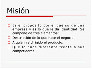 Misión
o Es el propósito por el que surge una
empresa y es lo que le da identidad. Se
compone de tres elementos:
o Descripción de lo que hace el negocio.
o A quién va dirigido el producto.
o Q u e l o h a c e d i f e r e n t e f r e n t e a s u s
competidores.
 