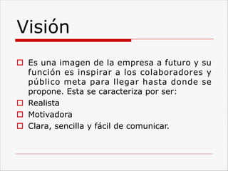 Visión
o Es una imagen de la empresa a futuro y su
función es inspirar a los colaboradores y
público meta para llegar hasta donde se
propone. Esta se caracteriza por ser:
o Realista
o Motivadora
o Clara, sencilla y fácil de comunicar.
 