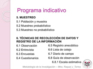 5. MUESTREO 
5.1 Población y muestra 
5.2 Muestreo probabilístico 
5.3 Muestreo no probabilístico 
6. TÉCNICAS DE RECOLECCIÓN DE DATOS Y 
REGISTRO DE LA INFORMACIÓN 
6.1 Observación 
6.2 Entrevista 
6.3 Encuestas 
6.4 Cuestionarios 
6.5 Registro anecdótico 
6.6 Lista de cotejo 
6.7 Diario de campo 
6.8 Guía de observación 
6.8.1 Escala estimativa 
Metodología de la Investigación – Mtra. Raquel J. Torres 
Velázquez 
Programa indicativo 
 