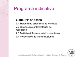 7. ANÁLISIS DE DATOS 
7.1 Tratamiento estadístico de los datos 
7.2 Graficación e interpretación de 
resultados 
7.3 Análisis e inferencias de los resultados 
7.4 Ponderación de las conclusiones 
Metodología de la Investigación – Mtra. Raquel J. Torres 
Velázquez 
Programa indicativo 
 