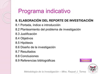 8. ELABORACIÓN DEL REPORTE DE INVESTIGACIÓN 
8.1 Portada, índice e introducción 
8.2 Planteamiento del problema de investigación 
8.3 Justificación 
8.4 Objetivos 
8.5 Hipótesis 
8.6 Diseño de la investigación 
8.7 Resultados 
8.8 Conclusiones 
8.9 Referencias bibliográficas 
Metodología de la Investigación – Mtra. Raquel J. Torres 
Velázquez 
Programa indicativo 
Regresar 
 