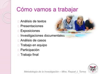 Cómo vamos a trabajar 
Análisis de textos 
Presentaciones 
Exposiciones 
Investigaciones documentales 
Análisis de casos 
Trabajo en equipo 
Participación 
Trabajo final 
Metodología de la Investigación – Mtra. Raquel J. Torres 
Velázquez 
 
